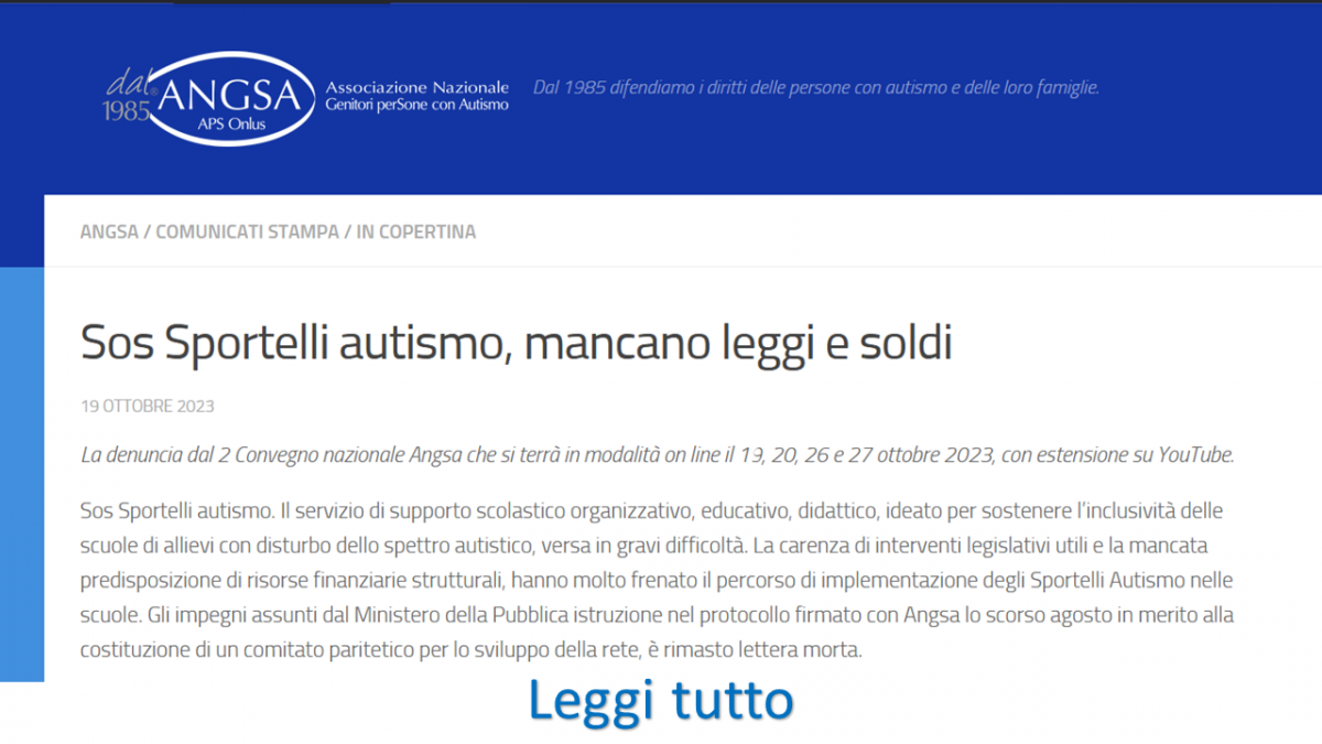 Sos Sportelli autismo, mancano leggi e soldi  19 Ottobre 2023  La denuncia dal 2 Convegno nazionale Angsa che si terrà in modalità on line il 19, 20, 26 e 27 ottobre 2023, con estensione su YouTube.  Sos Sportelli autismo. Il servizio di supporto scolastico organizzativo, educativo, didattico, ideato per sostenere l’inclusività delle scuole di allievi con disturbo dello spettro autistico, versa in gravi difficoltà. La carenza di interventi legislativi utili e la mancata predisposizione di risorse finanziarie strutturali, hanno molto frenato il percorso di implementazione degli Sportelli Autismo nelle scuole. Gli impegni assunti dal Ministero della Pubblica istruzione nel protocollo firmato con Angsa lo scorso agosto in merito alla costituzione di un comitato paritetico per lo sviluppo della rete, è rimasto lettera morta. LEGGI TUTTO CLICCANDO QUI