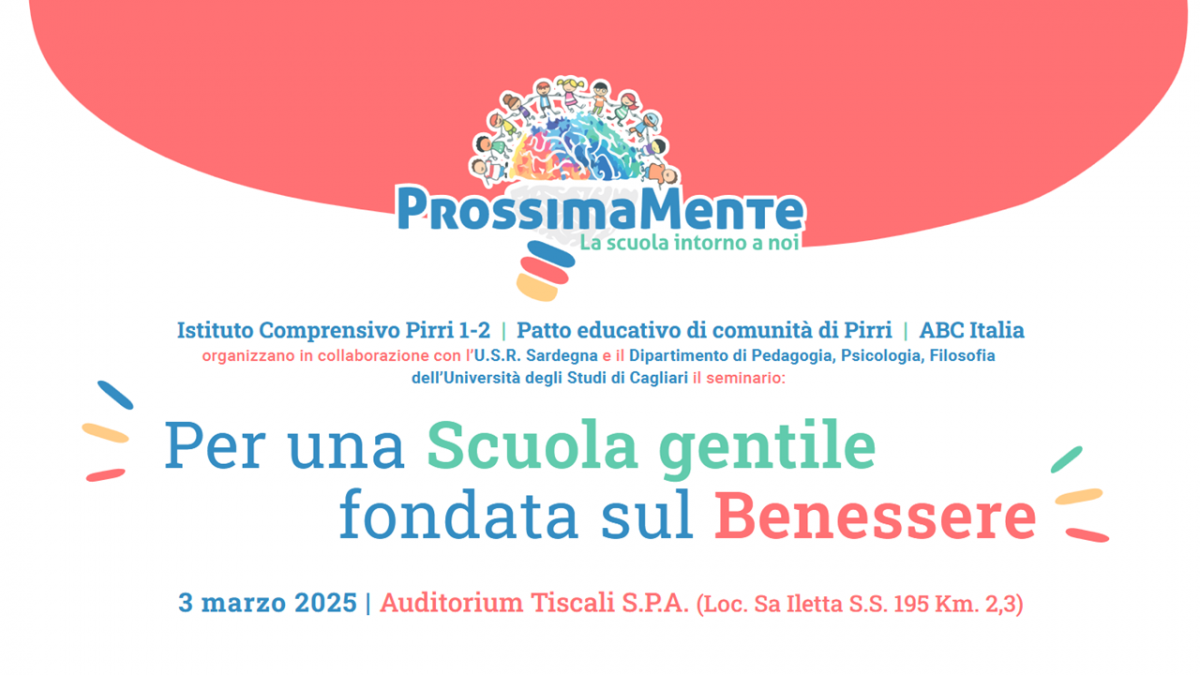 Seminario: Per una Scuola gentile fondata sul Benessere Con il patrocinio di: Istituto Comprensivo Pirri 1-2 | Patto educativo di comunità di Pirri | ABC Italia organizzano in collaborazione con l’U.S.R. Sardegna e il Dipartimento di Pedagogia, Psicologia, Filosofia dell’Università degli Studi di Cagliari il seminario: Con il sostegno di: Per prenotare un posto o assistere alla diretta online visita: www.prossimamente. net 3 marzo 2025