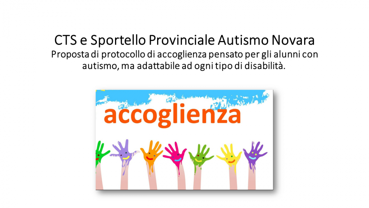 Dal CTS e Sportello Provinciale Autismo Novara una proposta di protocollo di accoglienza pensato per gli alunni con autismo, ma adattabile ad ogni tipo di disabilità.   Il modello è stato elaborato dalle docenti esperte dello Sportello Provinciale Autismo insieme ai docenti che hanno partecipato ai quattro  “tavoli di confronto”, uno per ogni ordine di scuola, sulle tematiche dello spettro autistico.  Può essere richiesto in formato modificabile da parte delle scuole che lo vorrano adottare a questo link