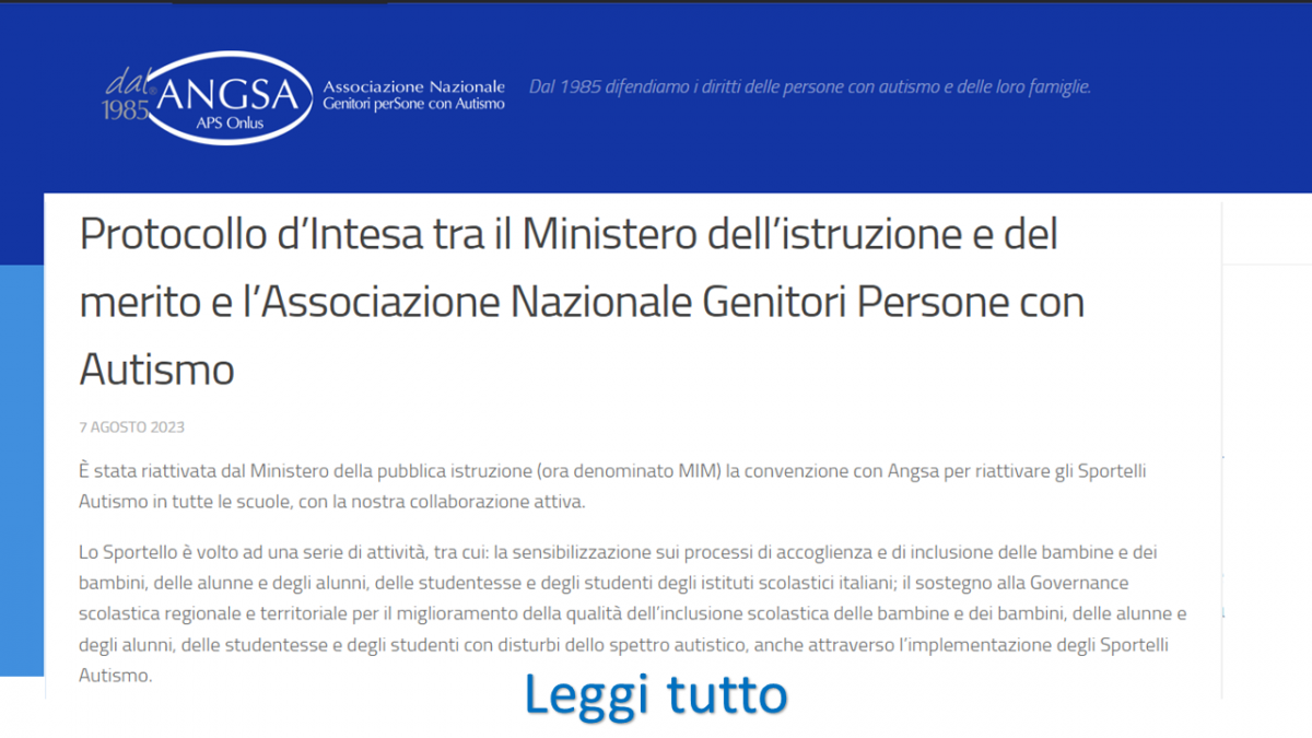 Protocollo d’Intesa tra il Ministero dell’istruzione e del merito e l’Associazione Nazionale Genitori Persone con Autismo 7 AGOSTO 2023  È stata riattivata dal Ministero della pubblica istruzione (ora denominato MIM) la convenzione con Angsa per riattivare gli Sportelli Autismo in tutte le scuole, con la nostra collaborazione attiva.  Lo Sportello è volto ad una serie di attività, tra cui: la sensibilizzazione sui processi di accoglienza e di inclusione delle bambine e dei bambini, delle alunne e degli alunni, delle studentesse e degli studenti degli istituti scolastici italiani; il sostegno alla Governance scolastica regionale e territoriale per il miglioramento della qualità dell’inclusione scolastica delle bambine e dei bambini, delle alunne e degli alunni, delle studentesse e degli studenti con disturbi dello spettro autistico, anche attraverso l’implementazione degli Sportelli Autismo. LEGGI PROTOCOLLO INTEGRALE